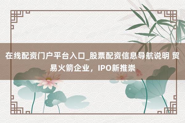 在线配资门户平台入口_股票配资信息导航说明 贸易火箭企业，IPO新推崇