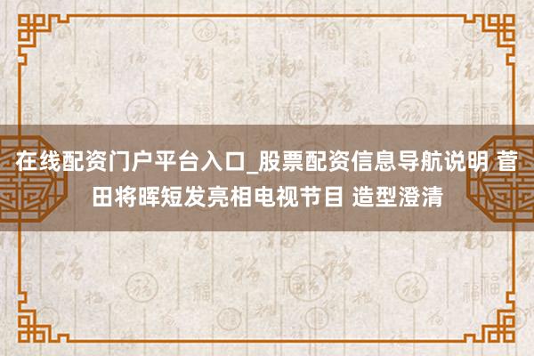 在线配资门户平台入口_股票配资信息导航说明 菅田将晖短发亮相电视节目 造型澄清