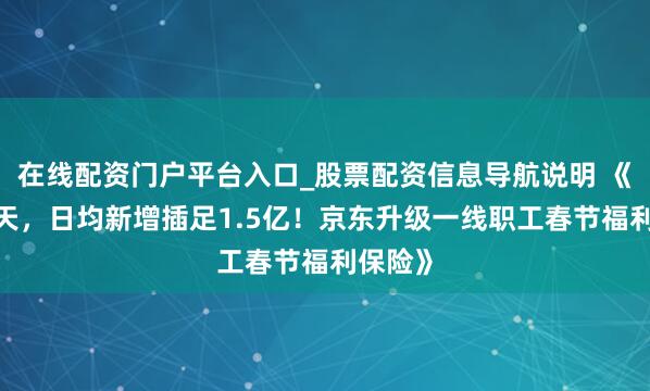 在线配资门户平台入口_股票配资信息导航说明 《聚积9天，日均新增插足1.5亿！京东升级一线职工春节福利保险》