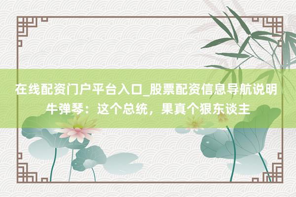 在线配资门户平台入口_股票配资信息导航说明 牛弹琴：这个总统，果真个狠东谈主