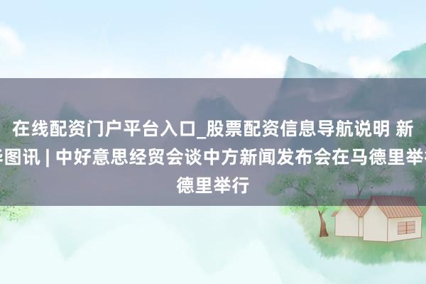 在线配资门户平台入口_股票配资信息导航说明 新华图讯 | 中好意思经贸会谈中方新闻发布会在马德里举行
