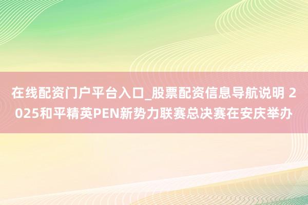 在线配资门户平台入口_股票配资信息导航说明 2025和平精英PEN新势力联赛总决赛在安庆举办