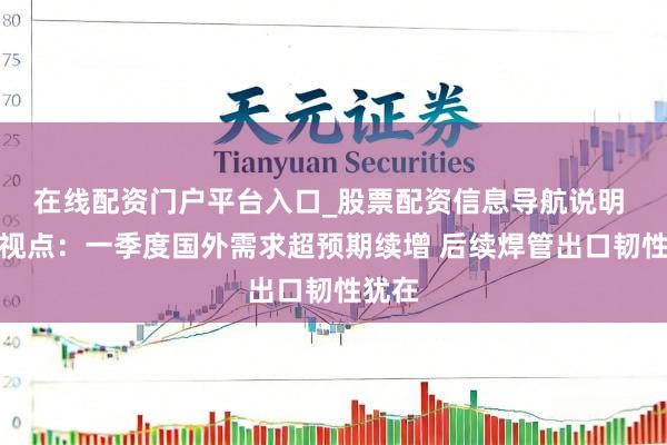 在线配资门户平台入口_股票配资信息导航说明 兰格视点:一季度国外需求超预期续增 后续焊管出口韧性犹在